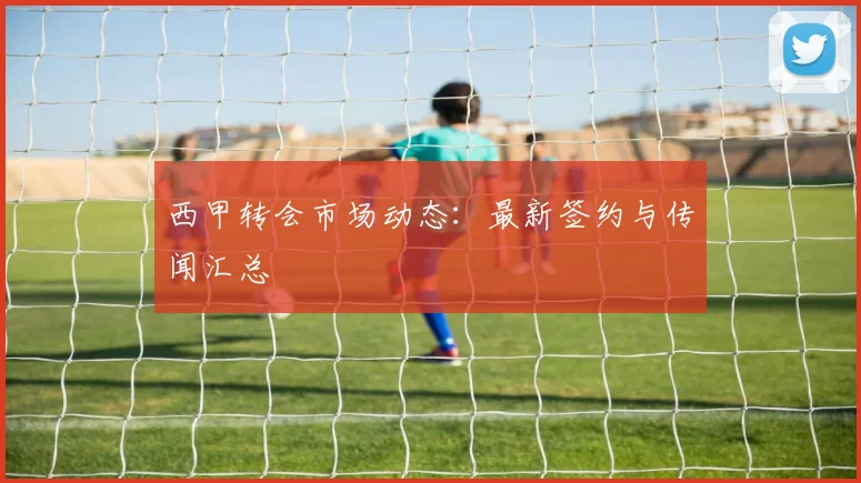 西甲转会市场动态：最新签约与传闻汇总