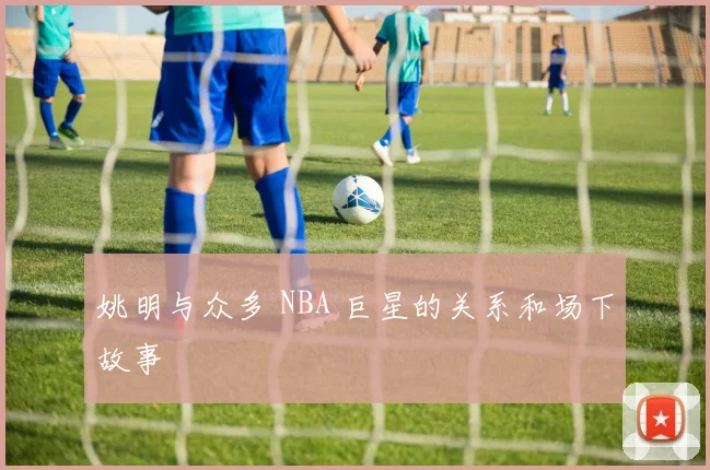 姚明与众多 NBA 巨星的关系和场下故事