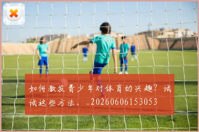 如何激发青少年对体育的兴趣？试试这些方法。_20260606153053