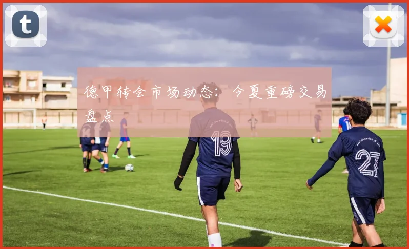 德甲转会市场动态：今夏重磅交易盘点
