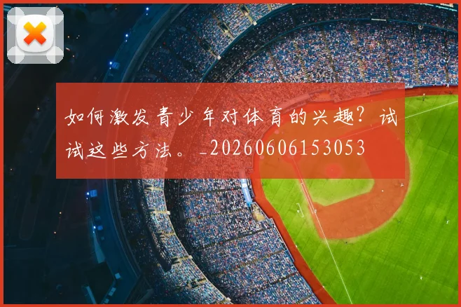 如何激发青少年对体育的兴趣?试试这些方法。_20260606153053