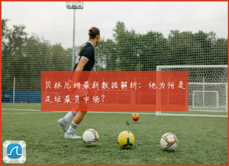 贝林厄姆最新数据解析：他为何是足坛最贵中场？