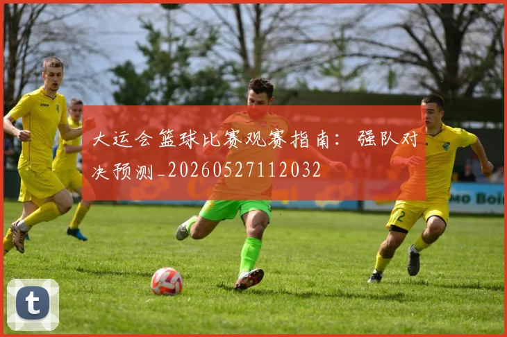 大运会篮球比赛观赛指南：强队对决预测_20260527112032