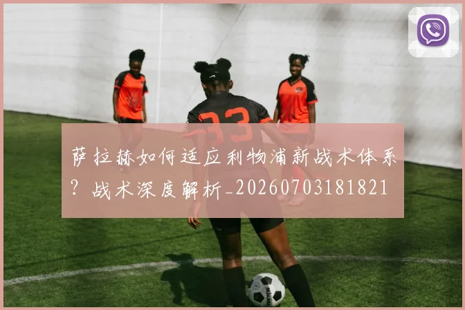 萨拉赫如何适应利物浦新战术体系？战术深度解析_20260703181821