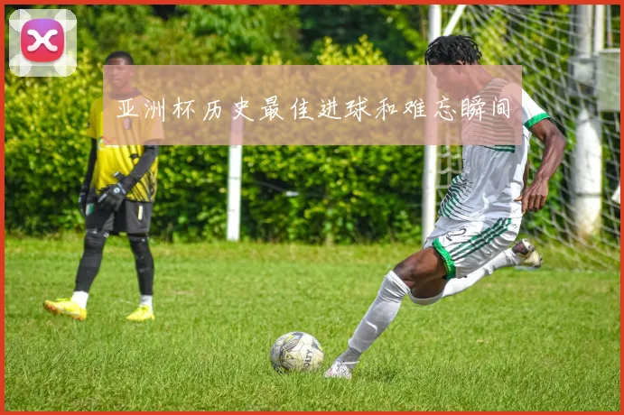 亚洲杯历史最佳进球和难忘瞬间