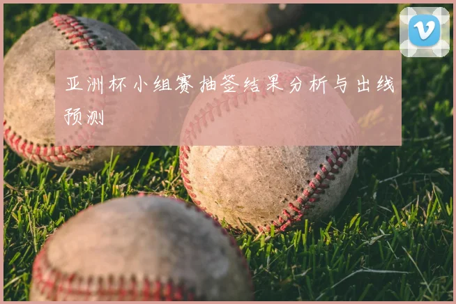 亚洲杯小组赛抽签结果分析与出线预测
