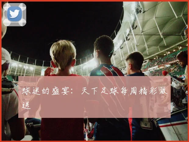 球迷的盛宴：天下足球每周精彩放送