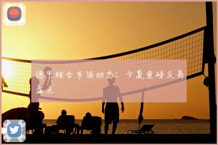 德甲转会市场动态：今夏重磅交易盘点