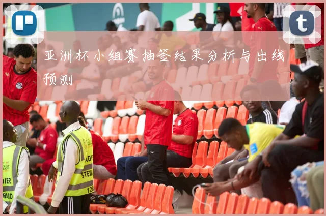 亚洲杯小组赛抽签结果分析与出线预测