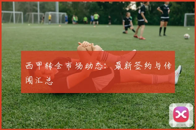 西甲转会市场动态：最新签约与传闻汇总