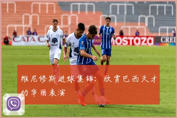维尼修斯进球集锦：欣赏巴西天才的华丽表演